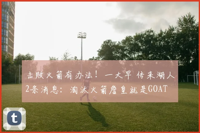 击败火箭有办法！一大早 传来湖人2条消息：淘汰火箭詹皇就是GOAT