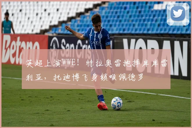 英超上演WWE！特拉奥雷抱摔库库雷利亚，托迪博飞身锁喉佩德罗