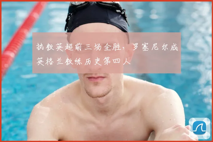 执教英超前三场全胜，罗塞尼尔成英格兰教练历史第四人