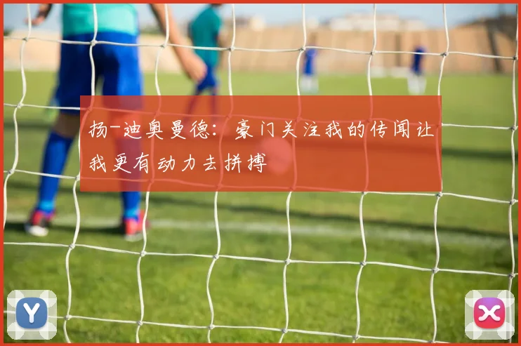 扬-迪奥曼德：豪门关注我的传闻让我更有动力去拼搏