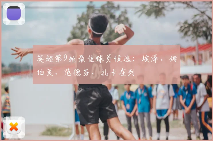 英超第9轮最佳球员候选：埃泽、姆伯莫、范德芬、扎卡在列