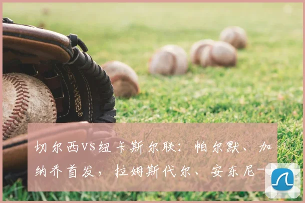 切尔西vs纽卡斯尔联：帕尔默、加纳乔首发，拉姆斯代尔、安东尼-戈登出战