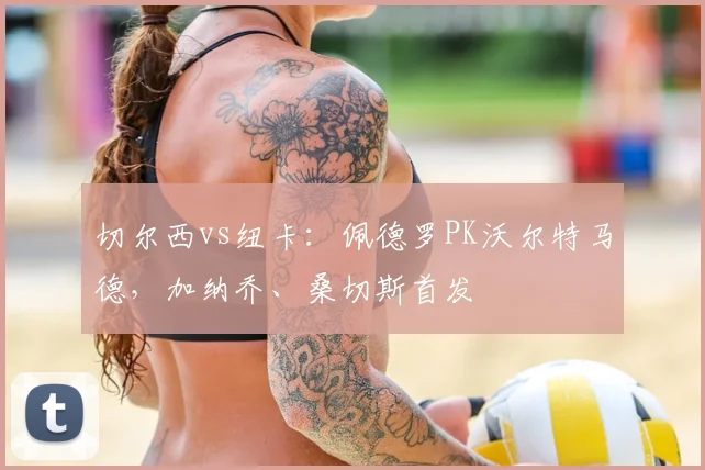 切尔西vs纽卡：佩德罗PK沃尔特马德，加纳乔、桑切斯首发