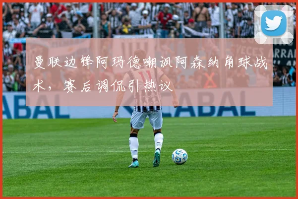 曼联边锋阿玛德嘲讽阿森纳角球战术，赛后调侃引热议