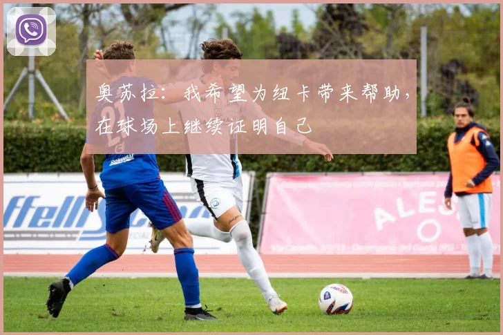 奥苏拉：我希望为纽卡带来帮助，在球场上继续证明自己