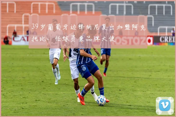 39岁葡萄牙边锋纳尼复出加盟阿克托比，任球员兼品牌大使