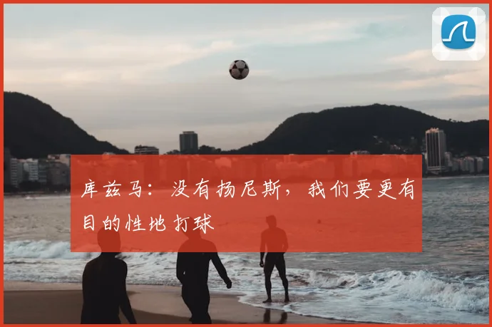 库兹马：没有扬尼斯，我们要更有目的性地打球