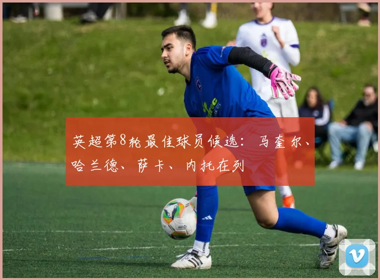 英超第8轮最佳球员候选：马奎尔、哈兰德、萨卡、内托在列