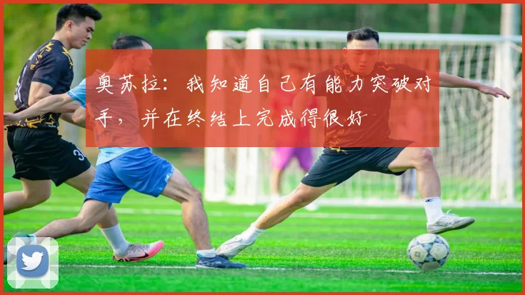 奥苏拉：我知道自己有能力突破对手，并在终结上完成得很好