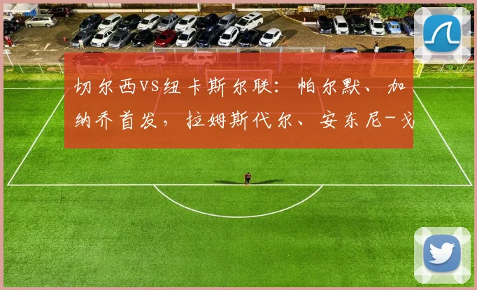 切尔西vs纽卡斯尔联：帕尔默、加纳乔首发，拉姆斯代尔、安东尼-戈登出战