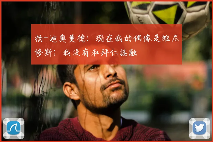 扬-迪奥曼德：现在我的偶像是维尼修斯；我没有和拜仁接触