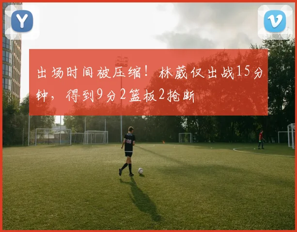 出场时间被压缩！林葳仅出战15分钟，得到9分2篮板2抢断