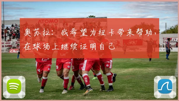 奥苏拉：我希望为纽卡带来帮助，在球场上继续证明自己