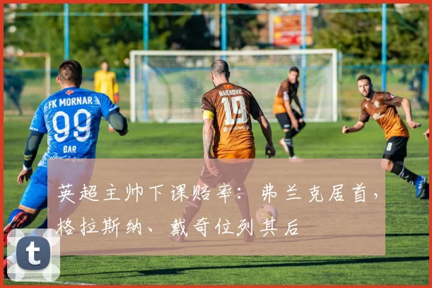 英超主帅下课赔率：弗兰克居首，格拉斯纳、戴奇位列其后