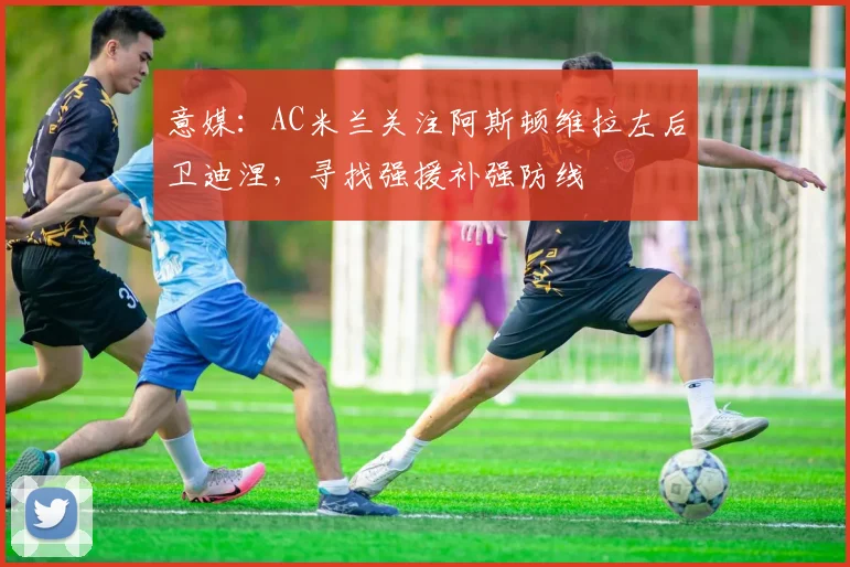 意媒：AC米兰关注阿斯顿维拉左后卫迪涅，寻找强援补强防线