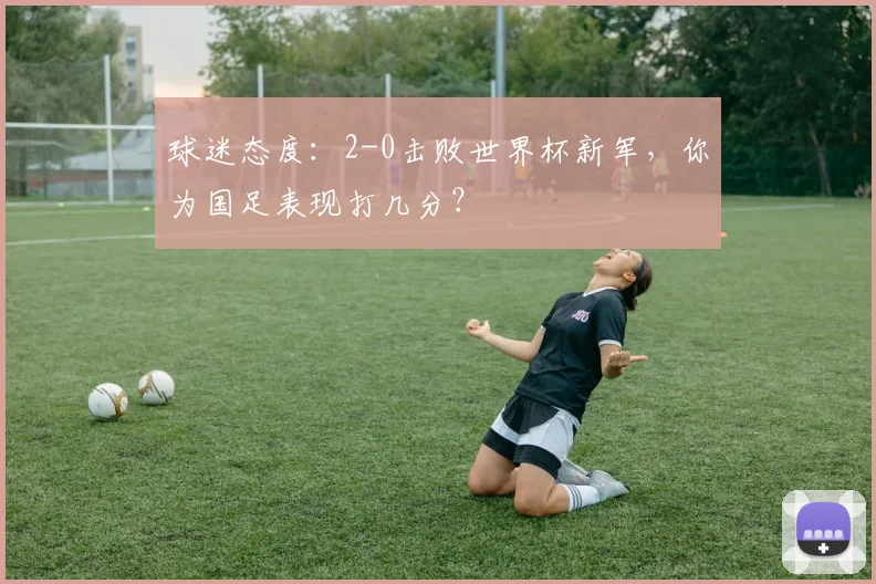 球迷态度：2-0击败世界杯新军，你为国足表现打几分？