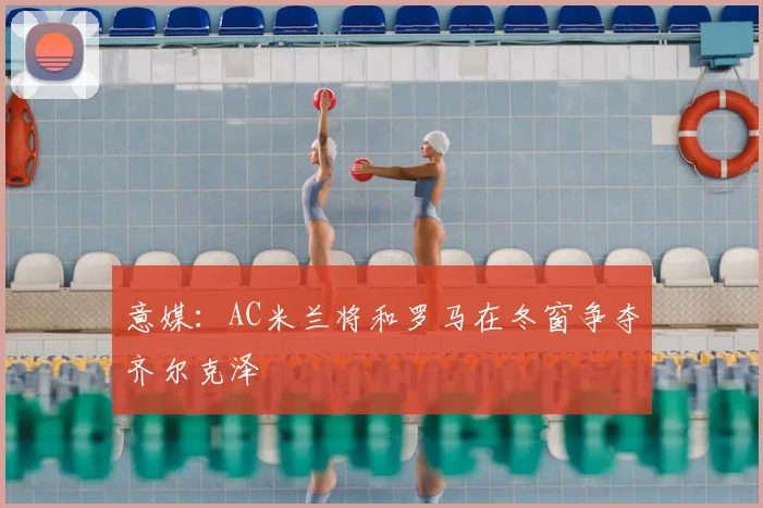 意媒：AC米兰将和罗马在冬窗争夺齐尔克泽