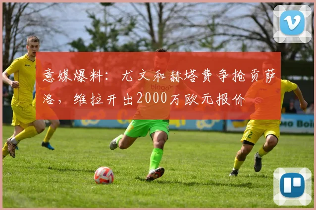 意媒爆料：尤文和赫塔费争抢贡萨洛，维拉开出2000万欧元报价