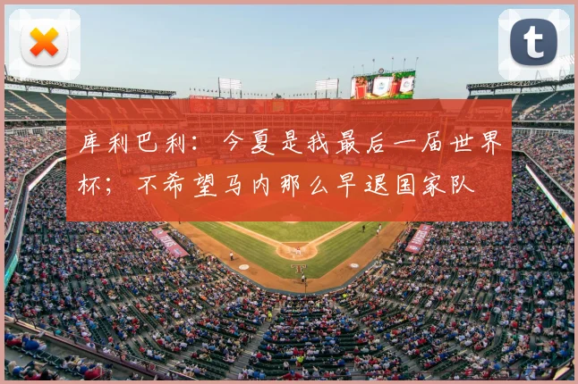 库利巴利：今夏是我最后一届世界杯；不希望马内那么早退国家队