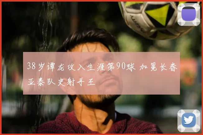 38岁谭龙攻入生涯第90球 加冕长春亚泰队史射手王