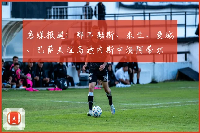 意媒报道：那不勒斯、米兰、曼城、巴萨关注乌迪内斯中场阿蒂尔