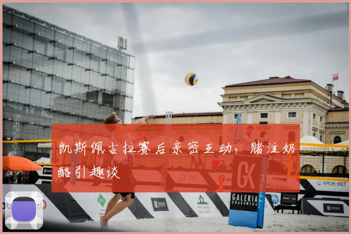 凯斯佩古拉赛后亲密互动，赌注奶酪引趣谈