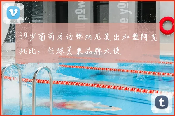 39岁葡萄牙边锋纳尼复出加盟阿克托比，任球员兼品牌大使