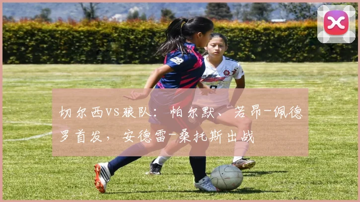 切尔西vs狼队：帕尔默、若昂-佩德罗首发，安德雷-桑托斯出战