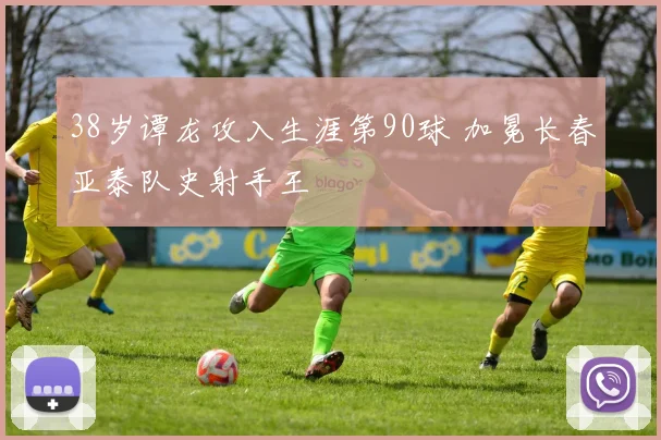 38岁谭龙攻入生涯第90球 加冕长春亚泰队史射手王