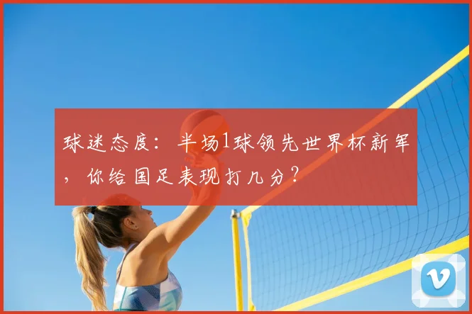 球迷态度：半场1球领先世界杯新军，你给国足表现打几分？