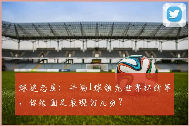 球迷态度：半场1球领先世界杯新军，你给国足表现打几分？
