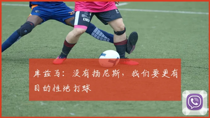 库兹马：没有扬尼斯，我们要更有目的性地打球