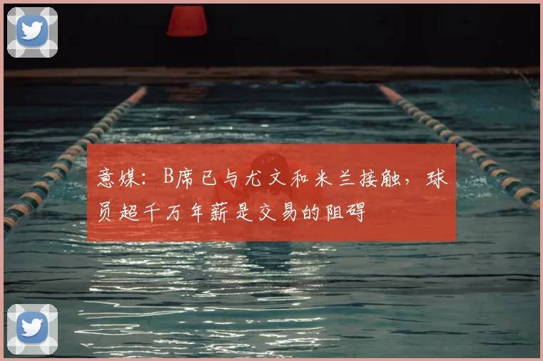 意媒：B席已与尤文和米兰接触，球员超千万年薪是交易的阻碍