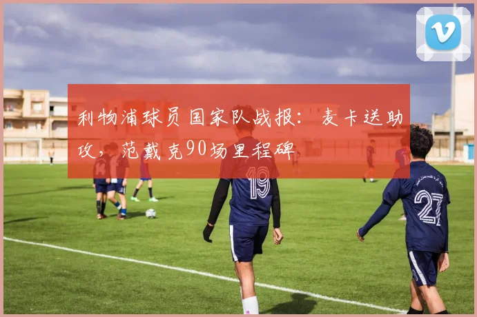 利物浦球员国家队战报：麦卡送助攻，范戴克90场里程碑