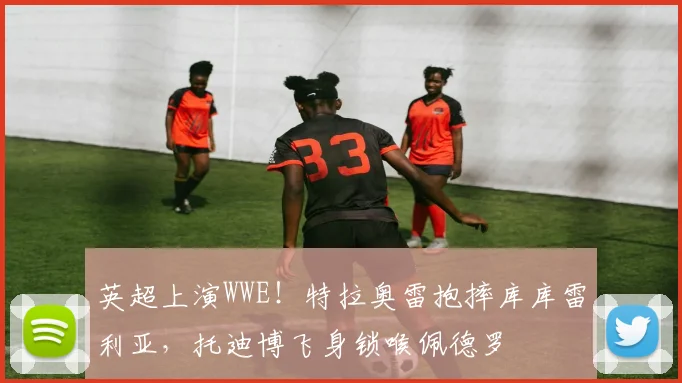 英超上演WWE！特拉奥雷抱摔库库雷利亚，托迪博飞身锁喉佩德罗